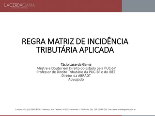 Contato: +55 (11) 3660-8200. Endereço: Rua Capivari, nº 179, Pacaembu – São Paulo (SP), CEP 01246-020. Site: www.lacerdagama.com.br
REGRA MATRIZ DE INCIDÊNCIA
TRIBUTÁRIA APLICADA
Tácio Lacerda Gama
Mestre e Doutor em Direito do Estado pela PUC-SP
Professor de Direito Tributário da PUC-SP e do IBET
Diretor da ABRADT
Advogado
 
