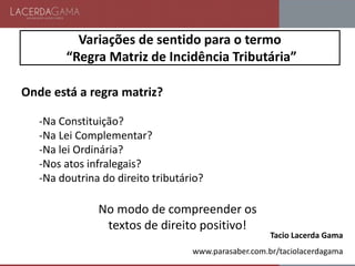 Variações de sentido para o termo
“Regra Matriz de Incidência Tributária”
Onde está a regra matriz?
-Na Constituição?
-Na Lei Complementar?
-Na lei Ordinária?
-Nos atos infralegais?
-Na doutrina do direito tributário?
No modo de compreender os
textos de direito positivo!
Tacio Lacerda Gama
www.parasaber.com.br/taciolacerdagama
 
