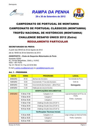 Demoporto




                                   RAMPA DA PENHA
                                       29 e 30 de Setembro de 2012


          CAMPEONATO DE PORTUGAL DE MONTANHA
CAMPEONATO DE PORTUGAL CLÁSSICOS (MONTANHA)
     TROFÉU NACIONAL DE HISTÓRICOS (MONTANHA)
              CHALLENGE DESAFIO ÚNICO 2012 (Extra)
                           REGULAMENTO PARTICULAR
SECRETARIADO DA PROVA
A partir das 09h30 de 29 de Agosto de 2012
até às 18h00 de 28 de Setembro de 2012
DEMOPORTO – Clube de Desportos Motorizados do Porto
Apartado 52042
Av. Fernão Magalhães, 3548 LJ 18 R/C
4202 – 801 Porto
Tel. 91 759 20 10 / Fax 22 0318 993
E-mail c.carlos.cruz@gmail.com ou geral@demoporto.com

Art. 1 – PROGRAMA

   DATA              HORA                          PROGRAMA                                LOCAL
 28.08.2012           09.30        Abertura das Inscrições                           Secretariado da Prova
 10.09.2012           18.00        Encerramento 1ª Fase das Inscrições                      Sede da
 20.09.2012           18.00        Encerramento das Inscrições – último Prazo           Demoporto
 24.09.2012           12.00        Publicação da Lista de Inscritos
                                      VERIFICAÇÕES DOCUMENTAIS
 29.09.2012       17.30 às 17.50                    Categoria 3 e 4             Loja da Irmandade da Nª Sra. da
                                                                                             Penha
                  17.50 às 18.10                      Categoria 1
                                                                                      Penha – Guimarães
                  18.10 às 18.30                      Categoria 2
                  17.30 às 17.50          Challenge Desafio Único (FEUP 1)
                  17.50 ás 18.10          Challenge Desafio Único (FEUP 2)
                  18.10 ás 18.30          Challenge Desafio Único (FEUP 3)
                                        Verificações Técnicas Iniciais
                  17.35 às 18.05                    Categoria 3 e 4             Largo contíguo ao Hotel da Penha
                  18.05 às 18.35                      Categoria 1                      Penha -Guimarães
                  18.35 às 19.05                      Categoria 2

Rampa da Penha                                                                                         Página 1 
 
 