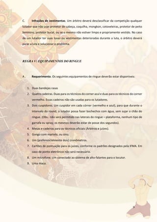 9
C. Infrações de vestimentas. Um árbitro deverá desclassificar da competição qualquer
lutador que não usar protetor de cabeça, coquilha, mongkon, cotoveleiras, protetor de peito
feminino, protetor bucal, ou se o mesmo não estiver limpo e propriamente vestido. No caso
de um lutador ter suas luvas ou vestimentas deterioradas durante a luta, o árbitro deverá
parar a luta e solucionar o problema.
REGRA V: EQUIPAMENTOS DO RINGUE
A . Requerimento. Os seguintes equipamentos de ringue deverão estar disponíveis:
1. Duas bandejas rasas
2. Quatro cadeiras. Duas para os técnicos do corner azul e duas para os técnicos do corner
vermelho. Essas cadeiras não são usadas para os lutadores.
3. Dois cuspidores. Um cuspidor em cada córner (vermelho e azul), para que durante o
intervalo do round, o lutador possa fazer bochechos com água, sem sujar o chão do
ringue. (Obs.: não será permitido nas laterais do ringue – plataforma, nenhum tipo de
garrafa ou spray; os mesmos deverão estar de posse dos segundos).
4. Mesas e cadeiras para os técnicos oficiais (Árbitros e juízes).
5. Gongo com martelo, ou sino.
6. Um (preferencialmente dois) cronômetros.
7. Cartões de pontuação para os juízes, conforme os padrões designados pela IFMA. Em
caso de ponto eletrônico não será necessário.
8. Um microfone. Um conectado ao sistema de alto-falantes para o locutor.
9. Uma maca.
 