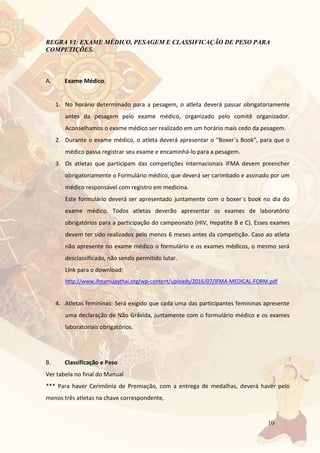 10
REGRA VI: EXAME MÉDICO, PESAGEM E CLASSIFICAÇÃO DE PESO PARA
COMPETIÇÕES.
A. Exame Médico.
1. No horário determinado para a pesagem, o atleta deverá passar obrigatoriamente
antes da pesagem pelo exame médico, organizado pelo comitê organizador.
Aconselhamos o exame médico ser realizado em um horário mais cedo da pesagem.
2. Durante o exame médico, o atleta deverá apresentar o “Boxer´s Book”, para que o
médico passa registrar seu exame e encaminhá-lo para a pesagem.
3. Os atletas que participam das competições internacionais IFMA devem preencher
obrigatoriamente o Formulário médico, que deverá ser carimbado e assinado por um
médico responsável com registro em medicina.
Este formulário deverá ser apresentado juntamente com o boxer´s book no dia do
exame médico. Todos atletas deverão apresentar os exames de laboratório
obrigatórios para a participação do campeonato (HIV, Hepatite B e C). Esses exames
devem ter sido realizados pelo menos 6 meses antes da competição. Caso ao atleta
não apresente no exame médico o formulário e os exames médicos, o mesmo será
desclassificado, não sendo permitido lutar.
Link para o download:
http://www.ifmamuaythai.org/wp-content/uploads/2016/07/IFMA-MEDICAL-FORM.pdf
4. Atletas femininas: Será exigido que cada uma das participantes femininas apresente
uma declaração de Não Grávida, juntamente com o formulário médico e os exames
laboratoriais obrigatórios.
B. Classificação e Peso
Ver tabela no final do Manual
*** Para haver Cerimônia de Premiação, com a entrega de medalhas, deverá haver pelo
menos três atletas na chave correspondente,
 