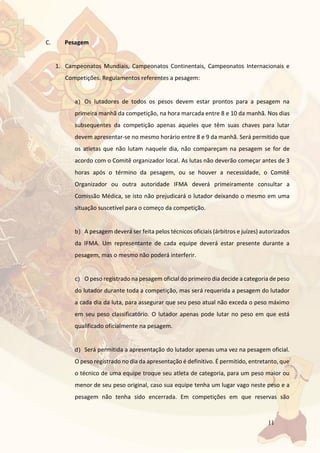 11
C. Pesagem
1. Campeonatos Mundiais, Campeonatos Continentais, Campeonatos Internacionais e
Competições. Regulamentos referentes a pesagem:
a) Os lutadores de todos os pesos devem estar prontos para a pesagem na
primeira manhã da competição, na hora marcada entre 8 e 10 da manhã. Nos dias
subsequentes da competição apenas aqueles que têm suas chaves para lutar
devem apresentar-se no mesmo horário entre 8 e 9 da manhã. Será permitido que
os atletas que não lutam naquele dia, não compareçam na pesagem se for de
acordo com o Comitê organizador local. As lutas não deverão começar antes de 3
horas após o término da pesagem, ou se houver a necessidade, o Comitê
Organizador ou outra autoridade IFMA deverá primeiramente consultar a
Comissão Médica, se isto não prejudicará o lutador deixando o mesmo em uma
situação suscetível para o começo da competição.
b) A pesagem deverá ser feita pelos técnicos oficiais (árbitros e juízes) autorizados
da IFMA. Um representante de cada equipe deverá estar presente durante a
pesagem, mas o mesmo não poderá interferir.
c) O peso registrado na pesagem oficial do primeiro dia decide a categoria de peso
do lutador durante toda a competição, mas será requerida a pesagem do lutador
a cada dia da luta, para assegurar que seu peso atual não exceda o peso máximo
em seu peso classificatório. O lutador apenas pode lutar no peso em que está
qualificado oficialmente na pesagem.
d) Será permitida a apresentação do lutador apenas uma vez na pesagem oficial.
O peso registrado no dia da apresentação é definitivo. É permitido, entretanto, que
o técnico de uma equipe troque seu atleta de categoria, para um peso maior ou
menor de seu peso original, caso sua equipe tenha um lugar vago neste peso e a
pesagem não tenha sido encerrada. Em competições em que reservas são
 