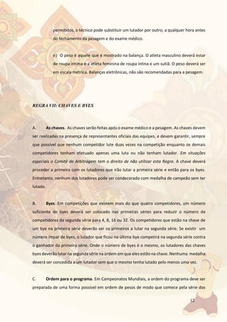 12
permitidos, o técnico pode substituir um lutador por outro, a qualquer hora antes
do fechamento da pesagem e do exame médico.
e) O peso é aquele que é mostrado na balança. O atleta masculino deverá estar
de roupa intima e a atleta feminina de roupa intina e um sutiã. O peso deverá ser
em escala métrica. Balanças eletrônicas, não são recomendadas para a pesagem.
REGRA VII: CHAVES E BYES
A. As chaves. As chaves serão feitas após o exame médico e a pesagem. As chaves devem
ser realizadas na presença de representantes oficiais das equipes, e devem garantir, sempre
que possível que nenhum competidor lute duas vezes na competição enquanto os demais
competidores tenham efetuado apenas uma luta ou não tenham lutador. Em situações
especiais o Comitê de Arbitragem tem o direito de não utilizar esta Regra. A chave deverá
proceder a primeira com os lutadores que irão lutar a primeira série e então para os byes.
Entretanto, nenhum dos lutadores pode ser condecorado com medalha de campeão sem ter
lutado.
B. Byes. Em competições que existem mais do que quatro competidores, um número
suficiente de byes deverá ser colocado nas primeiras séries para reduzir o número de
competidores da segunda série para 4, 8, 16 ou 32. Os competidores que estão na chave de
um bye na primeira série deverão ser os primeiros a lutar na segunda série. Se existir um
número ímpar de byes, o lutador que ficou na última bye competirá na segunda série contra
o ganhador da primeira série. Onde o número de byes é o mesmo, os lutadores das chaves
byes deverão lutar na segunda série na ordem em que eles estão na chave. Nenhuma medalha
deverá ser concedida a um lutador sem que o mesmo tenha lutado pelo menos uma vez.
C. Ordem para o programa. Em Campeonatos Mundiais, a ordem do programa deve ser
preparada de uma forma possível em ordem de pesos de modo que comece pela série dos
 