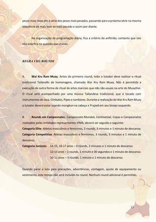 13
pesos mais leves até a série dos pesos mais pesados, passando para a próxima série na mesma
sequência do mais leve ao mais pesado e assim por diante.
Na organização da programação diária, fica a critério do anfitrião, contanto que isto
não interfira na questão das chaves.
REGRA VIII: ROUNDS
A. Wai Kru Ram Muay. Antes do primeiro round, todo o lutador deve realizar o ritual
tradicional Tailandês de homenagem, chamado Wai Kru Ram Muay. Não é permitida a
execução de outra forma de ritual de artes marciais que não são usuais na arte do Muaythai.
O ritual será acompanhado por uma música Tailandesa tradicional, que é tocada com
instrumentos de Java, Címbalos, Pipes e tambores. Durante a realização do Wai Kru Ram Muay
o lutador deverá estar usando mongkon na cabeça e Prajied em seu bíceps esquerdo.
B. Rounds em Campeonatos. Campeonato Mundial, Continental, Copas e Campeonatos
realizados pelas entidades representantes IFMA, deverá ser seguido o seguinte:
Categoria Elite: Atletas masculinos e femininos, 3 rounds, 3 minutos e 1 minuto de descanso;
Categoria Competitiva: Atletas masculinos e femininos, 3 rounds, 3 minutos e 1 minuto de
descanso;
Categoria Juniores: 14-15, 16-17 anos – 3 rounds, 2 minutos e 1 minuto de descanso.
12-13 anos – 3 rounds, 1 minuto e 30 segundos e 1 minuto de descanso.
10-11 anos – 3 rounds, 1 minuto e 1 minuto de descanso.
Quando parar a luta para precações, advertências, contagem, ajuste de equipamento ou
vestimenta, este tempo não será incluído no round. Nenhum round adicional é permitido.
 