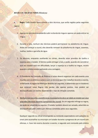 14
REGRA IX: OS SEGUNDOS (Técnicos)
A. Regra. Cada lutador tem o direito a dois técnicos, que serão regidos pelas seguintes
regras:
1. Apenas os dois técnicos poderão subir na borda do ringue e apenas um pode entrar no
ringue.
2. Durante a luta, nenhum dos técnicos poderá permanecer na plataforma do ringue.
Antes de começar o round, eles deverão remover da plataforma do ringue, assentos,
toalhas, baldes e garrafas de água.
3. Os técnicos, enquanto auxiliando no córner, deverão estar providos de toalha e
esponja para o lutador. O técnico pode entregar a luta, e pode, quando ele considerar
que seu lutador está em dificuldade, lançar a esponja ou a toalha no ringue, exceto
quando o árbitro esteja realizando uma contagem.
4. O Presidente da Comissão de Árbitros e Juízes deverá organizar em cada evento uma
reunião com os árbitros e juízes e com os técnicos que irão trabalhar durante o evento,
enfatizando as regras da IFMA que deverão ser seguidas, e advertindo que os lutadores
que violarem estas Regras irão perder não apenas pontos, mas podem ser
desclassificados do evento dependendo o tipo da infração cometida.
5. Nenhum mal conselho, assistência ou encorajamento deve ser dado ao lutador por seus
segundos (técnicos) durante o progresso dos rounds. Se um segundo infringe as regras,
ele pode ser advertido ou expulso. O lutador também deverá ser avisado, advertido ou
desclassificado pelo árbitro por ofensas cometidas pelos seus segundos.
Qualquer segundo ou oficial encorajando ou incitando espectadores com palavras ou
sinais para aconselhar ou encorajar um lutador durante o progresso de um round com
ofensas, n. Caso isto ocorra durante o evento, o segundo será removido pelo árbitro
 