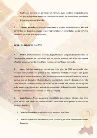 15
do córner, e o mesmo não participará em nenhuma outra sessão da competição. Uma
vez que um segundo é retirado do córner por um árbitro, ele deverá deixar o ambiente
de luta pelo restante da sessão.
B. Traje dos Segundos. Os segundos deverão estar vestidos apropriadamente. Não será
permitido o uso de calções, saias ou roupas inapropriadas. É recomendado o uso de uniforme
da seleção a qual ele está representando.
REGRA X: ÁRBITROS E JUÍZES
A. Árbitros. Em Campeonatos Mundiais, Copas Mundiais, Campeonatos Continentais ou
Campeonatos, deverão ser controlados por um árbitro aprovado pela IFMA que deverá
oficializar o ringue, mas não deverá fazer marcação em cartões de pontuação.
B. Juízes. Cada luta deverá ser marcada por cinco juízes da IFMA que deverão estar
sentados separadamente do público e nas adjacências imediatas do ringue. Dois juízes
deverão estar sentados no mesmo lado do ringue em uma distância suficiente um entre o
outro, e cada um dos outros três juízes deverão estar sentados no centro de cada um dos três
lados do ringue. Quando o número de oficiais for insuficiente, três ao invés de cinco juízes
serão usados, mas isto não será aplicado em competições de Copas Mundiais, Campeonatos
Mundiais ou Campeonatos Continentais. (Ver Apêndice E)
D. Neutralidade. A fim de assegurar a neutralidade, os nomes dos árbitros e dos cinco
juízes de cada luta, deverá ser selecionado pela Comissão de Arbitragem de acordo com as
seguintes diretrizes:
1. Cada oficial deverá ser um árbitro ou juiz aprovado pela IFMA;
2. Cada oficial deverá ser de diferentes países ou associações entre si e entre os lutadores
do evento;
 