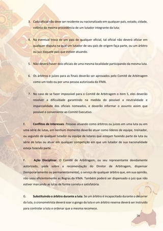 16
3. Cada oficial não deve ser residente ou nacionalizado em qualquer país, estado, cidade,
colônia da mesma procedência de um lutador integrante da luta;
4. Na eventual troca de um país de qualquer oficial, tal oficial não deverá oficiar em
qualquer disputa na qual um lutador de seu país de origem faça parte, ou um árbitro
ou juiz daquele país que estiver atuando.
5. Não deverá haver dois oficiais de uma mesma localidade participando da mesma luta.
6. Os árbitros e juízes para as finais deverão ser aprovados pelo Comitê de Arbitragem
como um todo ou por uma pessoa autorizada da IFMA.
7. No caso de se fazer impossível para o Comitê de Arbitragem o item 5, eles deverão
resolver a dificuldade garantindo na medida do possível a neutralidade e
imparcialidade dos oficiais nomeados, e deverão informar o assunto assim que
possível e conveniente ao Comitê Executivo.
E. Conflitos de Interesses. Pessoas atuando como árbitros ou juízes em uma luta ou em
uma série de lutas, em nenhum momento deverão atuar como líderes de equipe, treinador,
ou segundo de qualquer lutador ou equipe de lutares que estejam fazendo parte da luta ou
série de lutas ou atuar em qualquer competição em que um lutador de sua nacionalidade
esteja fazendo parte.
F. Ação Disciplinar. O Comitê de Arbitragem, ou seu representante devidamente
autorizado, pode sobre a recomendação do Diretor de Arbitragem, dispensar
(temporariamente ou permanentemente), o serviço de qualquer árbitro que, em sua opinião,
não usou eficientemente as Regras da IFMA. Também poderá ser dispensado o juiz que não
estiver marcando as lutas de forma correta e satisfatória.
G. Substituindo o árbitro durante a luta. Se um árbitro é incapacitado durante o decorrer
da luta, o cronometrista deverá soar o gongo da luta e um árbitro reserva deverá ser instruído
para controlar a luta e ordenar que a mesma recomece.
 