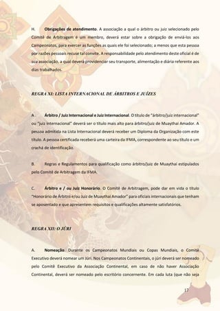 17
H. Obrigações de atendimento. A associação a qual o árbitro ou juiz selecionado pelo
Comitê de Arbitragem é um membro, deverá estar sobre a obrigação de enviá-los aos
Campeonatos, para exercer as funções as quais ele foi selecionado; a menos que esta pessoa
por razões pessoais recuse tal convite. A responsabilidade pelo atendimento deste oficial é de
sua associação, a qual deverá providenciar seu transporte, alimentação e diária referente aos
dias trabalhados.
REGRA XI: LISTA INTERNACIONAL DE ÁRBITROS E JUÍZES
A . Árbitro / Juiz Internacional e Juiz Internacional. O título de “árbitro/juiz internacional”
ou “juiz internacional” deverá ser o título mais alto para árbitro/juiz de Muaythai Amador. A
pessoa admitida na Lista Internacional deverá receber um Diploma da Organização com este
título. A pessoa certificada receberá uma carteira da IFMA, correspondente ao seu título e um
crachá de identificação.
B. Regras e Regulamentos para qualificação como árbitro/juiz de Muaythai estipulados
pelo Comitê de Arbitragem da IFMA.
C. Árbitro e / ou Juiz Honorário. O Comitê de Arbitragem, pode dar em vida o título
“Honorário de Árbitro e/ou Juiz de Muaythai Amador” para oficiais internacionais que tenham
se aposentado e que apresentem requisitos e qualificações altamente satisfatórios.
REGRA XII: O JÚRI
A. Nomeação. Durante os Campeonatos Mundiais ou Copas Mundiais, o Comitê
Executivo deverá nomear um Júri. Nos Campeonatos Continentais, o júri deverá ser nomeado
pelo Comitê Executivo da Associação Continental, em caso de não haver Associação
Continental, deverá ser nomeado pelo escritório concernente. Em cada luta (que não seja
 