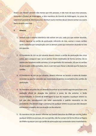 18
final) o júri deverá consistir não menos que três pessoas, e não mais do que cinco pessoas,
incluindo o Diretor de Arbitragem, e dois membros do Comitê de Arbitragem, ou juízes da
Lista Internacional de árbitros e juízes. Nenhum outro membro do júri deverá sentar-se a outra
mesa durante uma luta.
B. Deveres.
1. Sempre que o sistema eletrônico não estiver em uso, cada juiz que estiver atuando,
deverá registrar no cartão de pontuação referente da luta, assinar e esses cartões
serão avaliados por comparação com os demais juízes que estiverem atuando na luta
em questão.
2. O Presidente do Júri ou júri atuante deverá checar o cartão de pontuação dos cinco
juízes, para assegurar que: (a) os pontos foram totalizados de forma correta; (b) os
nomes dos lutadores estão corretos; (c) um ganhador foi nomeado; (d) que os cartões
de pontuação estão assinados, isto é, o júri tem que checar a decisão que foi dada nos
cartões.
3. O Presidente do Júri ou júri atuante, deverá informar ao locutor o nome do lutador
vencedor ou que for vencedor por maioridade de pontos na somatória dos cartões de
pontuação.
4. Os membros atuantes do júri deverão encontrar-se na manhã seguinte para fazer uma
avaliação oficial da atuação dos árbitros e juízes do dia anterior, e farão
recomendações ao Comitê de Arbitragem no que diz respeito a qualquer árbitro ou
juiz que eles considerarem não estar executando o padrão necessário no dia
precedente. Eles devem exigir a presença de qualquer árbitro ou juiz que eles desejam
entrevistar a respeito de sua atuação no dia anterior.
5. Os membros do júri devem informar ao Comitê Executivo da IFMA por escrito, sobre
qualquer árbitro ou juiz que, em sua opinião, não faz cumprir de forma eficaz as Regras
da IFMA e qualquer juiz cujo cartão de pontuação seja contestado como insatisfatório.
 