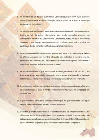 19
6. Os membros do júri deverão submeter ao Comitê Executivo da IFMA ou ao escritório
regional concernente, qualquer alteração sobre o painel de árbitros e juízes que
considerarem necessários.
7. Os membros do júri deverão levar ao conhecimento do Comitê Executivo qualquer
árbitro ou juiz do painel Internacional que, sendo nomeados presente nos
Campeonatos Mundiais ou Campeonatos Continentais, faltou por estar indisponível
para exercer suas funções, sem previamente ter notificado ao secretário geral de sua
ausência, e dando, portanto, justificativas para tal conhecimento.
8. Se um funcionário (árbitro/juiz) estiver ausente para a luta, o júri pode nomear da lista
de oficiais aprovados, um membro adequado para substituir o membro ausente,
reportando esta mudança ao Comitê Executivo ou escritório regional concernente a
respeito da mudança realizada assim que possível.
9. Se houver circunstância que impossibilite as condições corretas de uma luta, e o
árbitro não tomar as medidas necessárias concernentes a tal situação, o júri pode
ordenar cessar a competição até que a mesma seja satisfatoriamente retomada.
10. O júri, também pode tomar medida imediatas que julgarem necessárias para lidar com
as circunstâncias que estão minando contra uma conduta própria na competição, em
qualquer luta.
11. O júri atuante irá consultar o Comitê de Arbitragem no que diz respeito a qualquer
decisão ou recomendações que eles tenham que tomar.
12. O júri tem o direito de recomendar ao Comitê Executivo um lutador culpado de uma
ofensa que é contrária ao espírito esportista, para que o Comitê possa declará-lo não
apto para competições por um período específico de tempo. O Comitê Executivo pode
retirar a medalha ou prêmio que já tenha adquirido durante a competição.
 