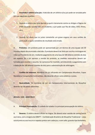 20
C. Anulando o árbitro e/ou juiz. A decisão de um árbitro e/ou juiz pode ser anulada pelo
júri nas seguintes ocasiões:
1. Quando o árbitro deu uma decisão a qual é claramente contra os Artigos e Regras da
IFMA (Quando considerado um incidente, o júri pode usar fita de vídeo, DVD, filmes,
etc.)
2. Quando for óbvio que os juízes cometerão um grave engano em seus cartões de
pontuação o qual o veredicto do resultado está errado.
D. Protestos. Um protesto pode ser apresentado por um técnico de uma equipe até 30
minutos depois de anunciada a decisão. O protesto deverá ser feito por escrito e entregue em
mãos ao Presidente do Júri, mediante pagamento de uma taxa de 500 dólares (câmbio do dia)
em espécie. Se o júri aprovar a revisão do protesto, as medidas necessárias devem ser
tomadas para resolver o assunto. Se o processo for mantido, será devolvido o pagamento com
a dedução de 100 dólares (câmbio do dia) para a administração de arbitragem.
E. Conflito de Interesse. Membros do júri oficiando em Campeonatos Mundiais, Copas
Mundiais e Competições Continentais, não deverão oficiar como árbitros e juízes.
F. Neutralidade. Os membros do júri em Campeonatos Internacionais de Muaythai
deverão ser de países diferentes.
REGRA XIII: ÁRBITROS
A. Principal Preocupação. O cuidado do lutador é a principal preocupação do árbitro.
B. Deveres. O árbitro deverá oficiar no ringue. Ele deverá estar vestido de camisa social
azul clara, com a insígnia da CBMTT – Confederação Brasileira de Muaythai Tradicional – calça
social preta ou azul escuro e sapatos pretos sem cadarços, e sem salto, gravata tipo borboleta,
 