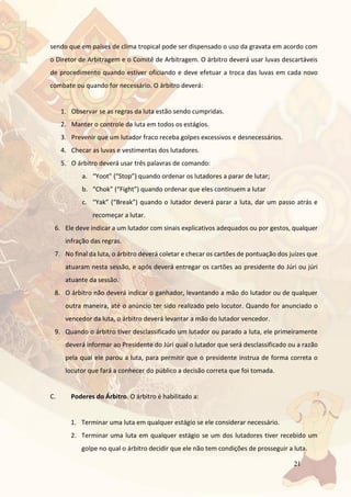 21
sendo que em países de clima tropical pode ser dispensado o uso da gravata em acordo com
o Diretor de Arbitragem e o Comitê de Arbitragem. O árbitro deverá usar luvas descartáveis
de procedimento quando estiver oficiando e deve efetuar a troca das luvas em cada novo
combate ou quando for necessário. O árbitro deverá:
1. Observar se as regras da luta estão sendo cumpridas.
2. Manter o controle da luta em todos os estágios.
3. Prevenir que um lutador fraco receba golpes excessivos e desnecessários.
4. Checar as luvas e vestimentas dos lutadores.
5. O árbitro deverá usar três palavras de comando:
a. “Yoot” (“Stop”) quando ordenar os lutadores a parar de lutar;
b. “Chok” (“Fight”) quando ordenar que eles continuem a lutar
c. “Yak” (“Break”) quando o lutador deverá parar a luta, dar um passo atrás e
recomeçar a lutar.
6. Ele deve indicar a um lutador com sinais explicativos adequados ou por gestos, qualquer
infração das regras.
7. No final da luta, o árbitro deverá coletar e checar os cartões de pontuação dos juízes que
atuaram nesta sessão, e após deverá entregar os cartões ao presidente do Júri ou júri
atuante da sessão.
8. O árbitro não deverá indicar o ganhador, levantando a mão do lutador ou de qualquer
outra maneira, até o anúncio ter sido realizado pelo locutor. Quando for anunciado o
vencedor da luta, o árbitro deverá levantar a mão do lutador vencedor.
9. Quando o árbitro tiver desclassificado um lutador ou parado a luta, ele primeiramente
deverá informar ao Presidente do Júri qual o lutador que será desclassificado ou a razão
pela qual ele parou a luta, para permitir que o presidente instrua de forma correta o
locutor que fará a conhecer do público a decisão correta que foi tomada.
C. Poderes do Árbitro. O árbitro é habilitado a:
1. Terminar uma luta em qualquer estágio se ele considerar necessário.
2. Terminar uma luta em qualquer estágio se um dos lutadores tiver recebido um
golpe no qual o árbitro decidir que ele não tem condições de prosseguir a luta.
 