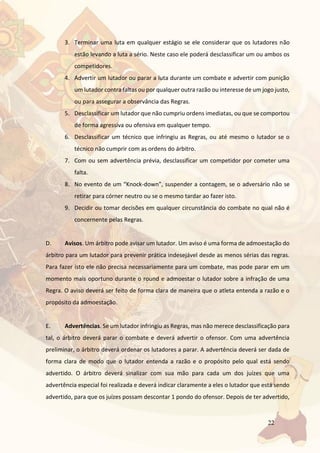 22
3. Terminar uma luta em qualquer estágio se ele considerar que os lutadores não
estão levando a luta a sério. Neste caso ele poderá desclassificar um ou ambos os
competidores.
4. Advertir um lutador ou parar a luta durante um combate e advertir com punição
um lutador contra faltas ou por qualquer outra razão ou interesse de um jogo justo,
ou para assegurar a observância das Regras.
5. Desclassificar um lutador que não cumpriu ordens imediatas, ou que se comportou
de forma agressiva ou ofensiva em qualquer tempo.
6. Desclassificar um técnico que infringiu as Regras, ou até mesmo o lutador se o
técnico não cumprir com as ordens do árbitro.
7. Com ou sem advertência prévia, desclassificar um competidor por cometer uma
falta.
8. No evento de um “Knock-down”, suspender a contagem, se o adversário não se
retirar para córner neutro ou se o mesmo tardar ao fazer isto.
9. Decidir ou tomar decisões em qualquer circunstância do combate no qual não é
concernente pelas Regras.
D. Avisos. Um árbitro pode avisar um lutador. Um aviso é uma forma de admoestação do
árbitro para um lutador para prevenir prática indesejável desde as menos sérias das regras.
Para fazer isto ele não precisa necessariamente para um combate, mas pode parar em um
momento mais oportuno durante o round e admoestar o lutador sobre a infração de uma
Regra. O aviso deverá ser feito de forma clara de maneira que o atleta entenda a razão e o
propósito da admoestação.
E. Advertências. Se um lutador infringiu as Regras, mas não merece desclassificação para
tal, o árbitro deverá parar o combate e deverá advertir o ofensor. Com uma advertência
preliminar, o árbitro deverá ordenar os lutadores a parar. A advertência deverá ser dada de
forma clara de modo que o lutador entenda a razão e o propósito pelo qual está sendo
advertido. O árbitro deverá sinalizar com sua mão para cada um dos juízes que uma
advertência especial foi realizada e deverá indicar claramente a eles o lutador que está sendo
advertido, para que os juízes possam descontar 1 pondo do ofensor. Depois de ter advertido,
 