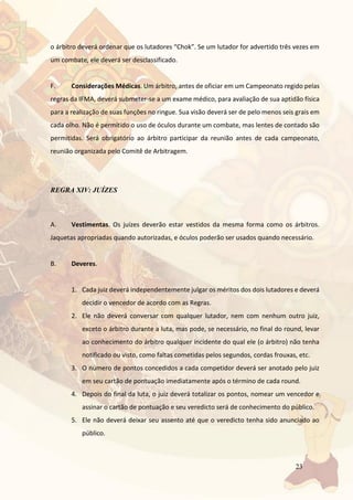 23
o árbitro deverá ordenar que os lutadores “Chok”. Se um lutador for advertido três vezes em
um combate, ele deverá ser desclassificado.
F. Considerações Médicas. Um árbitro, antes de oficiar em um Campeonato regido pelas
regras da IFMA, deverá submeter-se a um exame médico, para avaliação de sua aptidão física
para a realização de suas funções no ringue. Sua visão deverá ser de pelo menos seis grais em
cada olho. Não é permitido o uso de óculos durante um combate, mas lentes de contado são
permitidas. Será obrigatório ao árbitro participar da reunião antes de cada campeonato,
reunião organizada pelo Comitê de Arbitragem.
REGRA XIV: JUÍZES
A. Vestimentas. Os juízes deverão estar vestidos da mesma forma como os árbitros.
Jaquetas apropriadas quando autorizadas, e óculos poderão ser usados quando necessário.
B. Deveres.
1. Cada juiz deverá independentemente julgar os méritos dos dois lutadores e deverá
decidir o vencedor de acordo com as Regras.
2. Ele não deverá conversar com qualquer lutador, nem com nenhum outro juiz,
exceto o árbitro durante a luta, mas pode, se necessário, no final do round, levar
ao conhecimento do árbitro qualquer incidente do qual ele (o árbitro) não tenha
notificado ou visto, como faltas cometidas pelos segundos, cordas frouxas, etc.
3. O número de pontos concedidos a cada competidor deverá ser anotado pelo juiz
em seu cartão de pontuação imediatamente após o término de cada round.
4. Depois do final da luta, o juiz deverá totalizar os pontos, nomear um vencedor e
assinar o cartão de pontuação e seu veredicto será de conhecimento do público.
5. Ele não deverá deixar seu assento até que o veredicto tenha sido anunciado ao
público.
 