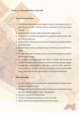 24
REGRA XV: CRONOMETRISTA E LOCUTOR
A. Deveres do Cronometrista.
1. O principal dever do Cronometrista é regular o número e duração dos rounds, e o
intervalo entre rounds. O intervalo entre os rounds deverá ser de um minuto
completo.
2. Ele deverá iniciar e terminar cada round tocando o gongo ou sino.
3. Indicar ou dar um sinal de cinco segundo para os segundos saírem do ringue, antes
do começo de cada round.
4. Ele deverá parar o tempo temporariamente em casa pausa ou quando instruído a
fazê-lo pelo árbitro.
5. Ele deverá regular todos os períodos de tempo e contá-los com um cronômetro ou
relógio.
6. Em cada “Knock-down” ele deverá sinalizar com sua mão os segundos enquanto o
árbitro estiver contando.
7. Se, no final do round, um lutador está “down” e o árbitro está em curso da
contagem, e o gongo indicar o final do round de dois minutos, não soará o gongo.
O gongo soará apenas quando o árbitro der o comando “Chok” indicando a
continuação da luta. Entretanto, isto não será aplicado no último round das FINAIS
de um Campeonato Mundial, Copa Mundial ou Campeonatos Internacional.
B. Deveres do Locutor.
1. Anunciar o nome, clube ou país, peso, córner, dos dois lutadores ao público sempre
que eles aparecerem no ringue.
2. Cinco segundos antes do começo de cada round, deverá ser anunciado pelo locutor
para que os segundos deixem o ringue. “Segundos fora”.
3. Anunciar o começo e fim de cada round.
4. Anunciar o resultado da competição e o nome do vencedor.
5. Posição: deverá estar sentado diretamente ao lado do ringue.
 