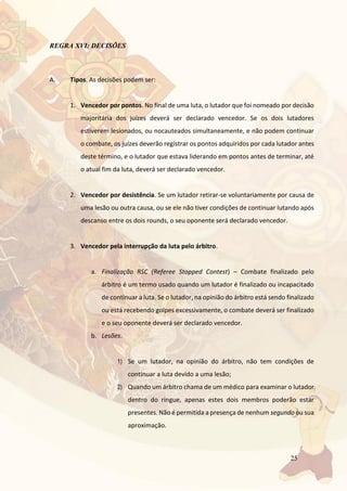25
REGRA XVI: DECISÕES
A. Tipos. As decisões podem ser:
1. Vencedor por pontos. No final de uma luta, o lutador que foi nomeado por decisão
majoritária dos juízes deverá ser declarado vencedor. Se os dois lutadores
estiverem lesionados, ou nocauteados simultaneamente, e não podem continuar
o combate, os juízes deverão registrar os pontos adquiridos por cada lutador antes
deste término, e o lutador que estava liderando em pontos antes de terminar, até
o atual fim da luta, deverá ser declarado vencedor.
2. Vencedor por desistência. Se um lutador retirar-se voluntariamente por causa de
uma lesão ou outra causa, ou se ele não tiver condições de continuar lutando após
descanso entre os dois rounds, o seu oponente será declarado vencedor.
3. Vencedor pela interrupção da luta pelo árbitro.
a. Finalização RSC (Referee Stopped Contest) – Combate finalizado pelo
árbitro é um termo usado quando um lutador é finalizado ou incapacitado
de continuar a luta. Se o lutador, na opinião do árbitro está sendo finalizado
ou está recebendo golpes excessivamente, o combate deverá ser finalizado
e o seu oponente deverá ser declarado vencedor.
b. Lesões.
1) Se um lutador, na opinião do árbitro, não tem condições de
continuar a luta devido a uma lesão;
2) Quando um árbitro chama de um médico para examinar o lutador
dentro do ringue, apenas estes dois membros poderão estar
presentes. Não é permitida a presença de nenhum segundo ou sua
aproximação.
 