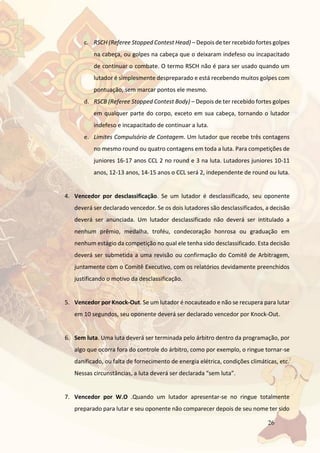 26
c. RSCH (Referee Stopped Contest Head) – Depois de ter recebido fortes golpes
na cabeça, ou golpes na cabeça que o deixaram indefeso ou incapacitado
de continuar o combate. O termo RSCH não é para ser usado quando um
lutador é simplesmente despreparado e está recebendo muitos golpes com
pontuação, sem marcar pontos ele mesmo.
d. RSCB (Referee Stopped Contest Body) – Depois de ter recebido fortes golpes
em qualquer parte do corpo, exceto em sua cabeça, tornando o lutador
indefeso e incapacitado de continuar a luta.
e. Limites Compulsório de Contagem. Um lutador que recebe três contagens
no mesmo round ou quatro contagens em toda a luta. Para competições de
juniores 16-17 anos CCL 2 no round e 3 na luta. Lutadores juniores 10-11
anos, 12-13 anos, 14-15 anos o CCL será 2, independente de round ou luta.
4. Vencedor por desclassificação. Se um lutador é desclassificado, seu oponente
deverá ser declarado vencedor. Se os dois lutadores são desclassificados, a decisão
deverá ser anunciada. Um lutador desclassificado não deverá ser intitulado a
nenhum prêmio, medalha, troféu, condecoração honrosa ou graduação em
nenhum estágio da competição no qual ele tenha sido desclassificado. Esta decisão
deverá ser submetida a uma revisão ou confirmação do Comitê de Arbitragem,
juntamente com o Comitê Executivo, com os relatórios devidamente preenchidos
justificando o motivo da desclassificação.
5. Vencedor por Knock-Out. Se um lutador é nocauteado e não se recupera para lutar
em 10 segundos, seu oponente deverá ser declarado vencedor por Knock-Out.
6. Sem luta. Uma luta deverá ser terminada pelo árbitro dentro da programação, por
algo que ocorra fora do controle do árbitro, como por exemplo, o ringue tornar-se
danificado, ou falta de fornecimento de energia elétrica, condições climáticas, etc.
Nessas circunstâncias, a luta deverá ser declarada “sem luta”.
7. Vencedor por W.O .Quando um lutador apresentar-se no ringue totalmente
preparado para lutar e seu oponente não comparecer depois de seu nome ter sido
 