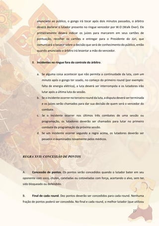 27
anunciado ao público, o gongo irá tocar após dois minutos passados, o árbitro
deverá declarar o lutador presente no ringue vencedor por W.O (Walk Over). Ele
primeiramente deverá indicar os juízes para marcarem em seus cartões de
pontuação, recolher os cartões e entregar para o Presidente do Júri, que
comunicará o locutor sobre a decisão que será de conhecimento do público, então
quando anunciado o árbitro irá levantar a mão do vencedor.
8. Incidentes no ringue fora do controle do árbitro.
a. Se alguma coisa acontecer que não permita a continuidade da luta, com um
minuto após o gongo ter soado, no começo do primeiro round (por exemplo:
falta de energia elétrica), a luta deverá ser interrompida e os lutadores irão
lutar após a última luta da sessão.
b. Se o incidente ocorrer no terceiro round da luta, a disputa deverá ser terminada
e os juízes serão chamados para dar sua decisão de quem será o vencedor do
combate.
c. Se o incidente ocorrer nos últimos três combates de uma sessão ou
programação, os lutadores deverão ser chamados para lutar no primeiro
combate da programação da próxima sessão.
d. Se um incidente ocorrer segundo a regra acima, os lutadores deverão ser
pesados e examinados novamente pelos médicos.
REGRA XVII: CONCESSÃO DE PONTOS
A. Concessão de pontos. Os pontos serão concedidos quando o lutador bater em seu
oponente com soco, chutes, caneladas ou cotoveladas com força, acertando o alvo, sem ter
sido bloqueado ou defendido.
B. Final de cada round. Dez pontos deverão ser concedidos para cada round. Nenhuma
fração de pontos poderá ser concedida. No final e cada round, o melhor lutador (que utilizou
 