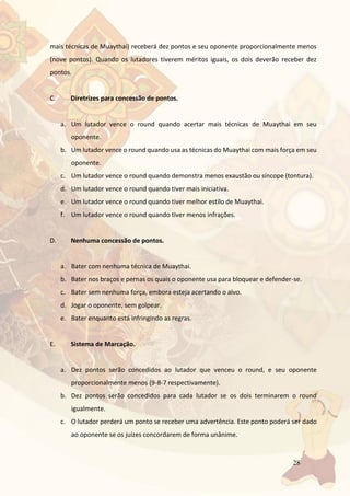 28
mais técnicas de Muaythai) receberá dez pontos e seu oponente proporcionalmente menos
(nove pontos). Quando os lutadores tiverem méritos iguais, os dois deverão receber dez
pontos.
C. Diretrizes para concessão de pontos.
a. Um lutador vence o round quando acertar mais técnicas de Muaythai em seu
oponente.
b. Um lutador vence o round quando usa as técnicas do Muaythai com mais força em seu
oponente.
c. Um lutador vence o round quando demonstra menos exaustão ou síncope (tontura).
d. Um lutador vence o round quando tiver mais iniciativa.
e. Um lutador vence o round quando tiver melhor estilo de Muaythai.
f. Um lutador vence o round quando tiver menos infrações.
D. Nenhuma concessão de pontos.
a. Bater com nenhuma técnica de Muaythai.
b. Bater nos braços e pernas os quais o oponente usa para bloquear e defender-se.
c. Bater sem nenhuma força, embora esteja acertando o alvo.
d. Jogar o oponente, sem golpear.
e. Bater enquanto está infringindo as regras.
E. Sistema de Marcação.
a. Dez pontos serão concedidos ao lutador que venceu o round, e seu oponente
proporcionalmente menos (9-8-7 respectivamente).
b. Dez pontos serão concedidos para cada lutador se os dois terminarem o round
igualmente.
c. O lutador perderá um ponto se receber uma advertência. Este ponto poderá ser dado
ao oponente se os juízes concordarem de forma unânime.
 