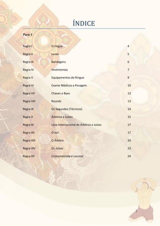 2
INDICE
Parte I
Regra I O ringue 4
Regra II Luvas 5
Regra III Bandagens 6
Regra IV Vestimentas 7
Regra V Equipamentos do Ringue 9
Regra VI Exame Médicos e Pesagem 10
Regra VII Chaves e Byes 12
Regra VIII Rounds 13
Regra IX Os Segundos (Técnicos) 14
Regra X Árbitros e Juízes 15
Regra XI Lista Internacional de Árbitros e Juízes 17
Regra XII O Júri 17
Regra XIII O Árbitro 20
Regra XIV Os Juízes 23
Regra XV Cronometrista e Locutor 24
 