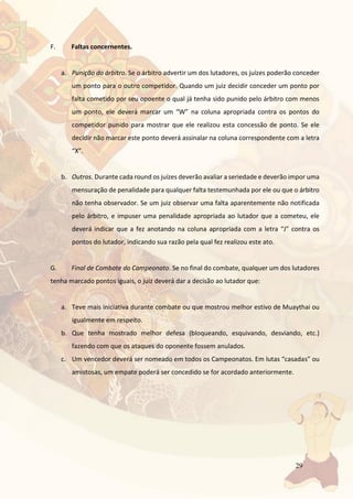 29
F. Faltas concernentes.
a. Punição do árbitro. Se o árbitro advertir um dos lutadores, os juízes poderão conceder
um ponto para o outro competidor. Quando um juiz decidir conceder um ponto por
falta cometido por seu opoente o qual já tenha sido punido pelo árbitro com menos
um ponto, ele deverá marcar um “W” na coluna apropriada contra os pontos do
competidor punido para mostrar que ele realizou esta concessão de ponto. Se ele
decidir não marcar este ponto deverá assinalar na coluna correspondente com a letra
“X”.
b. Outros. Durante cada round os juízes deverão avaliar a seriedade e deverão impor uma
mensuração de penalidade para qualquer falta testemunhada por ele ou que o árbitro
não tenha observador. Se um juiz observar uma falta aparentemente não notificada
pelo árbitro, e impuser uma penalidade apropriada ao lutador que a cometeu, ele
deverá indicar que a fez anotando na coluna apropriada com a letra “J” contra os
pontos do lutador, indicando sua razão pela qual fez realizou este ato.
G. Final de Combate do Campeonato. Se no final do combate, qualquer um dos lutadores
tenha marcado pontos iguais, o juiz deverá dar a decisão ao lutador que:
a. Teve mais iniciativa durante combate ou que mostrou melhor estivo de Muaythai ou
igualmente em respeito.
b. Que tenha mostrado melhor defesa (bloqueando, esquivando, desviando, etc.)
fazendo com que os ataques do oponente fossem anulados.
c. Um vencedor deverá ser nomeado em todos os Campeonatos. Em lutas “casadas” ou
amistosas, um empate poderá ser concedido se for acordado anteriormente.
 