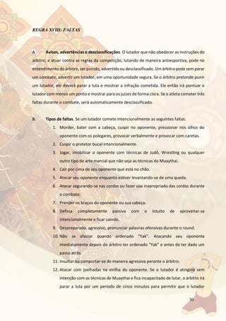 30
REGRA XVIII: FALTAS
A . Avisos, advertências e desclassificações. O lutador que não obedecer as instruções do
árbitro, e atuar contra as regras da competição, lutando de maneira antiesportiva, pode no
entendimento do árbitro, ser punido, advertido ou desclassificado. Um árbitro pode sem parar
um combate, advertir um lutador, em uma oportunidade segura. Se o árbitro pretende punir
um lutador, ele deverá parar a luta e mostrar a infração cometida. Ele então irá pontuar o
lutador com menos um ponto e mostrar para os juízes de forma clara. Se o atleta cometer três
faltas durante o combate, será automaticamente desclassificado.
B. Tipos de faltas. Se um lutador comete intencionalmente as seguintes faltas:
1. Morder, bater com a cabeça, cuspir no oponente, pressionar nos olhos do
oponente com os polegares, provocar verbalmente e provocar com caretas.
2. Cuspir o protetor bucal intencionalmente.
3. Jogar, imobilizar o oponente com técnicas de Judô, Wrestling ou qualquer
outro tipo de arte marcial que não seja as técnicas do Muaythai.
4. Cair por cima de seu oponente que está no chão.
5. Atacar seu oponente enquanto estiver levantando-se de uma queda.
6. Atacar segurando-se nas cordas ou fazer uso inapropriado das cordas durante
o combate.
7. Prender os braços do oponente ou sua cabeça.
8. Defesa completamente passiva com o intuito de aproveitar-se
intencionalmente e ficar caindo.
9. Despreparado, agressivo, pronunciar palavras ofensivas durante o round.
10. Não se afastar quando ordenado “Yak”. Atacando seu oponente
imediatamente depois do árbitro ter ordenado “Yak” e antes de ter dado um
passo atrás.
11. Insultar ou comportar-se de maneira agressiva perante o árbitro.
12. Atacar com joelhadas na virilha do oponente. Se o lutador é atingido sem
intenção com as técnicas de Muaythai e fica incapacitado de lutar, o árbitro irá
parar a luta por um período de cinco minutos para permitir que o lutador
 