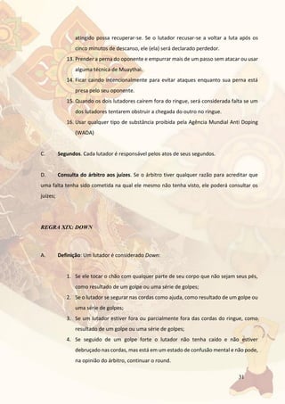 31
atingido possa recuperar-se. Se o lutador recusar-se a voltar a luta após os
cinco minutos de descanso, ele (ela) será declarado perdedor.
13. Prender a perna do oponente e empurrar mais de um passo sem atacar ou usar
alguma técnica de Muaythai.
14. Ficar caindo intencionalmente para evitar ataques enquanto sua perna está
presa pelo seu oponente.
15. Quando os dois lutadores caírem fora do ringue, será considerada falta se um
dos lutadores tentarem obstruir a chegada do outro no ringue.
16. Usar qualquer tipo de substância proibida pela Agência Mundial Anti Doping
(WADA)
C. Segundos. Cada lutador é responsável pelos atos de seus segundos.
D. Consulta do árbitro aos juízes. Se o árbitro tiver qualquer razão para acreditar que
uma falta tenha sido cometida na qual ele mesmo não tenha visto, ele poderá consultar os
juízes;
REGRA XIX: DOWN
A. Definição: Um lutador é considerado Down:
1. Se ele tocar o chão com qualquer parte de seu corpo que não sejam seus pés,
como resultado de um golpe ou uma série de golpes;
2. Se o lutador se segurar nas cordas como ajuda, como resultado de um golpe ou
uma série de golpes;
3. Se um lutador estiver fora ou parcialmente fora das cordas do ringue, como
resultado de um golpe ou uma série de golpes;
4. Se seguido de um golpe forte o lutador não tenha caído e não estiver
debruçado nas cordas, mas está em um estado de confusão mental e não pode,
na opinião do árbitro, continuar o round.
 