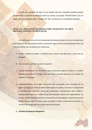 34
I. Lutador sem condições de lutar. Se um lutador não tiver condições imediatas depois
de terminado o intervalo de descanso entre os rounds, ou quando “knocked-down” por um
golpe, não tem condições até a contagem de “Sib”, ele deverá ser considerado perdedor.
REGRA XX: PROCEDIMENTO MÉDICO APÓS “KNOCK-OUT” OU RSCG
(REFEREE STOPPED CONTEST-HEAD)
Um médico para atuar em um campeonato de Muaythai deverá ser bem treinado nesta
área esportiva. O médico deverá sentar-se perto do ringue, em um local apropriado e ficar até
o final da última luta. Os deveres do médico são:
A. Avaliar a saúde do lutador e certificar que o mesmo está apto para a luta antes da
pesagem.
B. Dar instruções ao árbitro quando requerido.
C. Lutador inconsciente. Se um lutador esta inconsciente apenas o árbitro e o médico
deverão permanecer no ringue. Será permitida a entrada apenas de um auxiliar do
médico se necessário
D. Cuidados médicos. Um lutador que tenha sido nocauteado como resultado de um
golpe na cabeça ou tenha recebido fortes golpes na cabeça, tornando-o incapacitado
e indefeso para continuar, deverá ser examinado imediatamente pelo médico e
acompanhado para sua residência ou acomodações oficiais dos organizadores do
evento. O médico deverá solicitar a presença de um neurologista o mais breve possível
dentro das próximas 24 horas, o qual irá decidir o melhor tratamento do lutador e o
manterá em observação por um período de 4 semanas.
E. Períodos de Repouso Obrigatório:
 