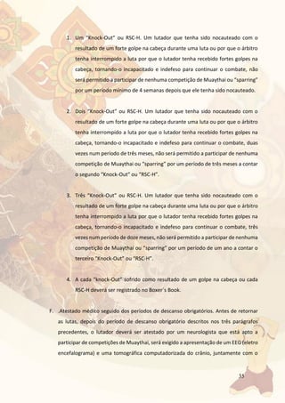 35
1. Um “Knock-Out” ou RSC-H. Um lutador que tenha sido nocauteado com o
resultado de um forte golpe na cabeça durante uma luta ou por que o árbitro
tenha interrompido a luta por que o lutador tenha recebido fortes golpes na
cabeça, tornando-o incapacitado e indefeso para continuar o combate, não
será permitido a participar de nenhuma competição de Muaythai ou “sparring”
por um período mínimo de 4 semanas depois que ele tenha sido nocauteado.
2. Dois “Knock-Out” ou RSC-H. Um lutador que tenha sido nocauteado com o
resultado de um forte golpe na cabeça durante uma luta ou por que o árbitro
tenha interrompido a luta por que o lutador tenha recebido fortes golpes na
cabeça, tornando-o incapacitado e indefeso para continuar o combate, duas
vezes num período de três meses, não será permitido a participar de nenhuma
competição de Muaythai ou “sparring” por um período de três meses a contar
o segundo “Knock-Out” ou “RSC-H”.
3. Três “Knock-Out” ou RSC-H. Um lutador que tenha sido nocauteado com o
resultado de um forte golpe na cabeça durante uma luta ou por que o árbitro
tenha interrompido a luta por que o lutador tenha recebido fortes golpes na
cabeça, tornando-o incapacitado e indefeso para continuar o combate, três
vezes num período de doze meses, não será permitido a participar de nenhuma
competição de Muaythai ou “sparring” por um período de um ano a contar o
terceiro “Knock-Out” ou “RSC-H”.
4. A cada “knock-Out” sofrido como resultado de um golpe na cabeça ou cada
RSC-H deverá ser registrado no Boxer´s Book.
F. .Atestado médico seguido dos períodos de descanso obrigatórios. Antes de retornar
as lutas, depois do período de descanso obrigatório descritos nos três parágrafos
precedentes, o lutador deverá ser atestado por um neurologista que está apto a
participar de competições de Muaythai, será exigido a apresentação de um EEG (eletro
encefalograma) e uma tomográfica computadorizada do crânio, juntamente com o
 