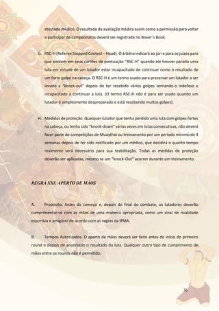 36
atestado médico. O resultado da avaliação médica assim como a permissão para voltar
a participar de campeonatos deverá ser registrada no Boxer´s Book.
G. RSC-H (Referee Stopped Contest – Head). O árbitro indicará ao júri e para os juízes para
que anotem em seus cartões de pontuação “RSC-H” quando ele houver parado uma
luta em virtude de um lutador estar incapacitado de continuar como o resultado de
um forte golpe na cabeça. O RSC-H é um termo usado para preservar um lutador a ser
levado a “knock-out” depois de ter recebido vários golpes tornando-o indefeso e
incapacitado a continuar a luta. (O termo RSC-H não é para ser usado quando um
lutador é simplesmente despreparado e está recebendo muitos golpes).
H. Medidas de proteção. Qualquer lutador que tenha perdido uma luta com golpes fortes
na cabeça, ou tenha sido “knock-down” várias vezes em lutas consecutivas, não deverá
fazer parte de competições de Muaythai ou treinamento por um período mínimo de 4
semanas depois de ter sido notificado por um médico, que decidirá o quanto tempo
realmente será necessário para sua reabilitação. Todas as medidas de proteção
deverão ser aplicadas, mesmo se um “knock-Out” ocorrer durante um treinamento.
REGRA XXI: APERTO DE MÃOS
A. Propósito. Antes do começo e, depois do final do combate, os lutadores deverão
cumprimentar-se com as mãos de uma maneira apropriada, como um sinal de rivalidade
esportiva e amigável de acordo com as regras da IFMA.
B. Tempos Autorizados. O aperto de mãos deverá ser feito antes do início do primeiro
round e depois de anunciado o resultado da luta. Qualquer outro tipo de cumprimento de
mãos entre os rounds não é permitido.
 