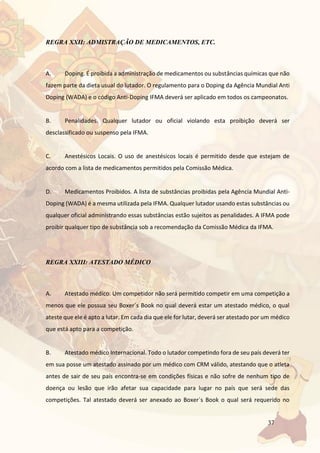 37
REGRA XXII: ADMISTRAÇÃO DE MEDICAMENTOS, ETC.
A. Doping. É proibida a administração de medicamentos ou substâncias químicas que não
fazem parte da dieta usual do lutador. O regulamento para o Doping da Agência Mundial Anti
Doping (WADA) e o código Anti-Doping IFMA deverá ser aplicado em todos os campeonatos.
B. Penalidades. Qualquer lutador ou oficial violando esta proibição deverá ser
desclassificado ou suspenso pela IFMA.
C. Anestésicos Locais. O uso de anestésicos locais é permitido desde que estejam de
acordo com a lista de medicamentos permitidos pela Comissão Médica.
D. Medicamentos Proibidos. A lista de substâncias proibidas pela Agência Mundial Anti-
Doping (WADA) é a mesma utilizada pela IFMA. Qualquer lutador usando estas substâncias ou
qualquer oficial administrando essas substâncias estão sujeitos as penalidades. A IFMA pode
proibir qualquer tipo de substância sob a recomendação da Comissão Médica da IFMA.
REGRA XXIII: ATESTADO MÉDICO
A. Atestado médico. Um competidor não será permitido competir em uma competição a
menos que ele possua seu Boxer´s Book no qual deverá estar um atestado médico, o qual
ateste que ele é apto a lutar. Em cada dia que ele for lutar, deverá ser atestado por um médico
que está apto para a competição.
B. Atestado médico Internacional. Todo o lutador competindo fora de seu país deverá ter
em sua posse um atestado assinado por um médico com CRM válido, atestando que o atleta
antes de sair de seu país encontra-se em condições físicas e não sofre de nenhum tipo de
doença ou lesão que irão afetar sua capacidade para lugar no país que será sede das
competições. Tal atestado deverá ser anexado ao Boxer´s Book o qual será requerido no
 