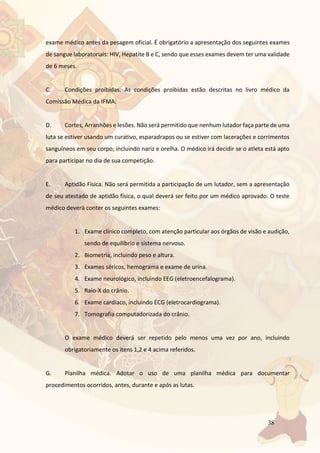 38
exame médico antes da pesagem oficial. É obrigatório a apresentação dos seguintes exames
de sangue laboratoriais: HIV, Hepatite B e C, sendo que esses exames devem ter uma validade
de 6 meses.
C. Condições proibidas. As condições proibidas estão descritas no livro médico da
Comissão Médica da IFMA.
D. Cortes, Arranhões e lesões. Não será permitido que nenhum lutador faça parte de uma
luta se estiver usando um curativo, esparadrapos ou se estiver com lacerações e corrimentos
sanguíneos em seu corpo, incluindo nariz e orelha. O médico irá decidir se o atleta está apto
para participar no dia de sua competição.
E. Aptidão Física. Não será permitida a participação de um lutador, sem a apresentação
de seu atestado de aptidão física, o qual deverá ser feito por um médico aprovado. O teste
médico deverá conter os seguintes exames:
1. Exame clínico completo, com atenção particular aos órgãos de visão e audição,
sendo de equilíbrio e sistema nervoso.
2. Biometria, incluindo peso e altura.
3. Exames séricos, hemograma e exame de urina.
4. Exame neurológico, incluindo EEG (eletroencefalograma).
5. Raio-X do crânio.
6. Exame cardíaco, incluindo ECG (eletrocardiograma).
7. Tomografia computadorizada do crânio.
O exame médico deverá ser repetido pelo menos uma vez por ano, incluindo
obrigatoriamente os itens 1,2 e 4 acima referidos.
G. Planilha médica. Adotar o uso de uma planilha médica para documentar
procedimentos ocorridos, antes, durante e após as lutas.
 