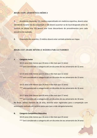 39
REGRA XXIV: ASSISTÊNCIA MÉDICA
A. Assistência requerida. Um médico especializado em medicina esportiva, deverá estar
atendendo durante toa da competição e não deverá ausentar-se do local designado antes do
término da última luta. Ele deverá usar luvas descartáveis de procedimentos para cada
atendimento realizado.
B. Disposição dos assentos. O médico deverá estar sentado próximo ao ringue.
REGRA XXV: IDADE MÍNIMA E MÁXIMA PARA LUTADORES
A. Categoria Junior
10-11 anos (não menos que 10 anos e não mais que 11 anos)
*** será considerado a categoria até um dia antes de seu aniversário de 12 anos
12-13 anos (não menos que 11 anos e não mais que 12 anos)
*** será considerado a categoria até um dia antes de seu aniversário de 13 anos
14-15 anos (não menos que 14 anos e não mais que 15 anos)
*** será considerado a categoria até um dia antes de seu aniversário de 16 anos
16-17 anos (não menos que 16 anos e não mais que 17 anos)
*** será considerado a categoria até um dia antes de seu aniversário de 18 anos
No Brasil, atletas menores de 18 anos, deverão estar registrados para a competição com
autorização realizada em cartório pelos pais (pai e mãe obrigatoriamente).
B. Categoria Competitiva Masculino
18-23 anos (não menos que 18 anos e não mais que 23 anos)
*** Será considerado a categoria até um dia antes de seu aniversário de 24 anos
 