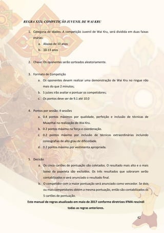 42
REGRA XXX: COMPETIÇÃO JUVENIL DE WAI KRU
1. Categoria de idades: A competição Juvenil de Wai Kru, será dividida em duas faixas
etárias:
a. Abaixo de 10 anos
b. 10-13 anos
2. Chave: Os oponentes serão sorteados aleatoriamente.
3. Formato de Competição
a. Os oponentes devem realizar uma demonstração de Wai Kru no ringue não
mais do que 2 minutos;
b. 5 juízes irão avaliar e pontuar os competidores;
c. Os pontos deve ser de 9.1 até 10.0
4. Pontos por sessão: 4 sessões
a. 0.4 pontos máximos por qualidade, perfeição e inclusão de técnicas de
Muaythai na realização do Wai Kru.
b. 0.2 pontos máximo na força e coordenação.
c. 0.2 pontos máximo por inclusão de técnicas extraordinárias incluindo
coreografias de alto grau de dificuldade.
d. 0.2 pontos máximo por vestimenta apropriada.
5. Decisão
a. Os cinco cartões de pontuação são coletados. O resultado mais alto e o mais
baixo da papeleta são excluídos. Os três resultados que sobraram serão
contabilizados e será anunciado o resultado final.
b. O competidor com a maior pontuação será anunciado como vencedor. Se dois
ou mais competidores obtém a mesma pontuação, então são contabilizados os
5 cartões de pontuação.
Este manual de regras atualizado em maio de 2017 conforme diretrizes IFMA rescindi
todas as regras anteriores.
 