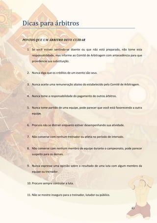 43
Dicas para arbitros
PONTOS QUE UM ÁRBITRO DEVE CUIDAR
1. Se você estiver sentindo-se doente ou que não está preparado, não tome esta
responsabilidade, mas informe ao Comitê de Arbitragem com antecedência para que
providencie sua substituição.
2. Nunca diga que os créditos de um evento são seus.
3. Nunca aceite uma remuneração abaixo do estabelecido pelo Comitê de Arbitragem.
4. Nunca tome a responsabilidade do pagamento de outros árbitros.
5. Nunca tome partido de uma equipe, pode parecer que você está favorecendo a outra
equipe.
6. Procure não se distrair enquanto estiver desempenhando sua atividade.
7. Não converse com nenhum treinador ou atleta no período de intervalo.
8. Não converse com nenhum membro de equipe durante o campeonato, pode parecer
suspeito para os demais.
9. Nunca expresse uma opinião sobre o resultado de uma luta com algum membro da
equipe ou treinador.
10. Procure sempre controlar a luta.
11. Não se mostre inseguro para o treinador, lutador ou público.
 