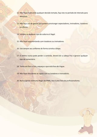 44
12. Não fique explicando qualquer decisão tomada, faça isto no período de intervalo para
descanso.
13. Não faça uso de gestos que podem constranger expectadores, treinadores, lutadores
ou oficiais.
14. Lembre-se qualquer tipo de suborno é ilegal.
15. Não fique argumentando com lutadores ou treinadores.
16. Use sempre seu uniforme de forma correta e limpa.
17. O árbitro nunca pode perder o controle, deverá ter a cabeça fria e ignorar qualquer
tipo de comentário.
18. Tenha em foco a luta, esqueça o que está fora do ringue.
19. Não fique discutindo as regras com os lutadores e treinadores.
20. Nunca ignore nenhuma Regra da IFMA, isto é uma falta de profissionalismo.
 