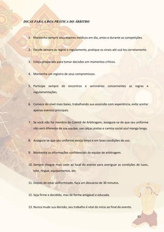 45
DICAS PARA A BOA PRÁTICA DO ÁRBITRO
1. Mantenha sempre seus exames médicos em dia, antes e durante as competições.
2. Estude sempre as regras e regulamento, pratique os sinais até usá-los corretamente.
3. Esteja preparado para tomar decisões em momentos críticos.
4. Mantenha um registro de seus compromissos.
5. Participe sempre de encontros e seminários concernentes as regras e
regulamentações.
6. Comece do nível mais baixo, trabalhando sua ascensão com experiência, evite aceitar
apenas eventos principais.
7. Se você não for membro do Comitê de Arbitragem, assegure-se de que seu uniforme
não será diferente de sua equipe, use calças pretas e camisa social azul manga longa.
8. Assegure-se que seu uniforme esteja limpo e em boas condições de uso.
9. Mantenha as informações confidenciais da equipe de arbitragem.
10. Sempre chegue mais cedo ao local do evento para averiguar as condições de luzes,
teto, ringue, equipamentos, etc.
11. Depois de estar uniformizado, faça um descanso de 30 minutos.
12. Seja firme e decidido, mas de forma amigável e educada.
13. Nunca mude sua decisão, seu trabalho é vital do início ao final do evento.
 