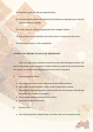 46
14. Respeite os juízes, eles são seus segundos olhos.
15. Se houver alguma conduta anti esportiva entre lutadores ou segundos, pare a luta com
uma advertência ou punição.
16. Estude a tática de ambas as equipes para evitar vantagens injustas.
17. Seja confiante em suas decisões, use o senso comum, e sempre de ordens claras.
18. Respeite os lutadores, e eles o respeitarão.
CONDUTA DO ÁRBITRO NO LOCAL DE ARBITRAGEM
Como uma regra, todas as pessoas no local do evento estão olhando pra o árbitro. Isto
inclui as duas equipes e seus treinadores. O árbitro deverá se comportar de uma maneira que
não coloque em dúvida a mente dos participantes do evento e do público.
A. Guia para ajuda do árbitro:
a. Após chegar ao local do evento, haja como um dos melhores árbitros.
b. Seja cordial, em personalidade e estilo e sempre esteja limpo e asseado.
c. Seja amigável e agradável quando se comunicando com outras pessoas. Deixe de lado
discussões com treinadores e lutadores.
d. Nunca permita nenhuma pessoa em seu vestiário.
e. Ajude seus colegas se requisitado.
B. Durante a luta:
a. Nunca fique escorado ou dependurado nas cordas, fique com uma postura ereta.
 