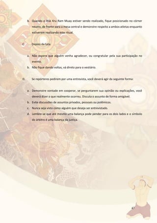 47
b. Quando o Wai Kru Ram Muay estiver sendo realizado, fique posicionado no córner
neutro, de frente para a mesa central e demonstre respeito a ambos atletas enquanto
estiverem realizando este ritual.
C. Depois da luta:
a. Não espere que alguém venha agradecer, ou congratular pela sua participação no
evento.
b. Não fique dando voltas, vá direto para o vestiário.
D. Se repórteres pedirem por uma entrevista, você deverá agir da seguinte forma:
a. Demonstre vontade em cooperar, se perguntarem sua opinião ou explicações, você
deverá dizer o que realmente ocorreu. Discuta o assunto de forma amigável.
b. Evite discussões de assuntos privados, pessoais ou polêmicos.
c. Nunca seja visto como alguém que deseja ser entrevistado.
d. Lembre-se que até mesmo uma balança pode pender para os dois lados e o símbolo
do árbitro é uma balança da justiça.
 
