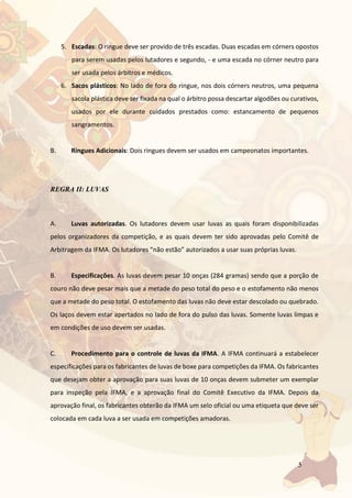 5
5. Escadas: O ringue deve ser provido de três escadas. Duas escadas em córners opostos
para serem usadas pelos lutadores e segundo, - e uma escada no córner neutro para
ser usada pelos árbitros e médicos.
6. Sacos plásticos: No lado de fora do ringue, nos dois córners neutros, uma pequena
sacola plástica deve ser fixada na qual o árbitro possa descartar algodões ou curativos,
usados por ele durante cuidados prestados como: estancamento de pequenos
sangramentos.
B. Ringues Adicionais: Dois ringues devem ser usados em campeonatos importantes.
REGRA II: LUVAS
A. Luvas autorizadas. Os lutadores devem usar luvas as quais foram disponibilizadas
pelos organizadores da competição, e as quais devem ter sido aprovadas pelo Comitê de
Arbitragem da IFMA. Os lutadores “não estão” autorizados a usar suas próprias luvas.
B. Especificações. As luvas devem pesar 10 onças (284 gramas) sendo que a porção de
couro não deve pesar mais que a metade do peso total do peso e o estofamento não menos
que a metade do peso total. O estofamento das luvas não deve estar descolado ou quebrado.
Os laços devem estar apertados no lado de fora do pulso das luvas. Somente luvas limpas e
em condições de uso devem ser usadas.
C. Procedimento para o controle de luvas da IFMA. A IFMA continuará a estabelecer
especificações para os fabricantes de luvas de boxe para competições da IFMA. Os fabricantes
que desejam obter a aprovação para suas luvas de 10 onças devem submeter um exemplar
para inspeção pela IFMA, e a aprovação final do Comitê Executivo da IFMA. Depois da
aprovação final, os fabricantes obterão da IFMA um selo oficial ou uma etiqueta que deve ser
colocada em cada luva a ser usada em competições amadoras.
 