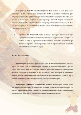 6
O responsável da IFMA em cada competição deve aprovar as luvas para aquela
competição. A IFMA aprova para Campeonatos IFMA, o escritório Continental para
competições continentais e a Confederação Nacional para todos os campeonatos sobre o seu
controle. A menos que o responsável pela organização da IFMA designe um fabricante
específico, o organizador normalmente pode usar qualquer luva de boxe aprovada pela IFMA
que estiver disponível. Todos os lutadores durante uma competição devem usar exatamente
o mesmo exemplar de luvas.
D. Supervisão das luvas IFMA. Todas as luvas e bandagens devem estar sobre
supervisão de dois técnicos oficiais reconhecidos e designados com o propósito de
verificar se todas as regras foram cuidadosamente observadas. Eles irão delegar
deveres de segurança para assegurar que todas as regras estão sendo observadas
até os lutadores entrarem no ringue.
REGRA III: BANDAGENS
A . Especificações: Uma bandagem cirúrgica suave de 2,5 m de comprimento e que sua
largura não exceda 5 cm, ou uma bandagem “velpeau” de 2,5 m de comprimento e que não
exceda estes limites, deve ser usadas em cada mão. Nenhum outro tipo de bandagem deve
ser usado. O uso de qualquer tipo de fita ou adesivo, como bandagem, é estritamente
proibido, mas um simples pedaço de adesivo de 7,5 cm de comprimento e 2,5 cm de largura
pode ser usado para parte superior dos pulsos para segurar as bandagens.
B. Competições Continentais e Campeonatos Mundiais. As bandagens a serem usadas
em Competições Continentais e Campeonatos Mundiais, devem ser providenciadas pelo país
que está organizando o evento. Em cada luta o competidor deverá usar uma bandagem nova
provida para ele pelos oficiais nos vestiários, imediatamente antes da luta.
 
