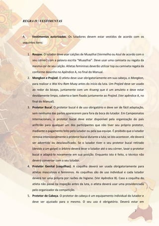7
REGRA IV: VESTIMENTAS
A. Vestimentas autorizadas. Os lutadores devem estar vestidos de acordo com os
seguintes itens:
1. Roupas. O lutador deve usar calções de Muaythai (Vermelho ou Azul de acordo com o
seu córner) com a palavra escrita “Muaythai”. Deve usar uma camiseta ou regata da
mesma cor de seu calção. Atletas femininas deverão utilizar top ou camiseta regata da
conforme desenho no Apêndice A, no final do Manual.
2. Mongkon e Prajied. O atleta deve usar obrigatoriamente em sua cabeça, o Mongkon,
para realizar o Wai Kru Ram Muay antes do início da luta. Um Prajied deve ser usado
ao redor do bíceps, juntamente com um Krueng que é um amuleto e deve estar
devidamente limpo, coberto e bem fixado juntamente ao Prajied. (Ver apêndice A, no
final do Manual).
3. Protetor Bucal. O protetor bucal é de uso obrigatório e deve ser de fácil adaptação,
sem nenhuma das partes aparecerem para fora da boca do lutador. Em Campeonatos
Internacionais, o protetor bucal deve estar disponível pela organização do país
anfitrião para qualquer um dos participantes que não tiver seu próprio protetor,
mediante o pagamento feito pelo lutador ou pela sua equipe. É proibido que o lutador
remova intencionalmente o protetor bucal durante a luta; se isto acontecer, ele deverá
ser advertido ou desclassificado. Se o lutador tiver o seu protetor bucal retirado
(devido a um golpe) o árbitro deverá levar o lutador até o seu córner, lavar o protetor
bucal e adaptá-lo novamente em sua posição. Enquanto isto é feito, o técnico não
deverá conversar com o seu lutador.
4. Protetor Genital (coquilhas). A coquilha deverá ser usada obrigatoriamente para
atletas masculinos e femininos. As coquilhas são de uso individual e cada lutador
deverá ter uma própria por razões de higiene. (Ver Apêndice B). Caso a coquilha do
atleta não passe na inspeção antes da luta, o atleta deverá usar uma providenciada
pelo organizador da competição.
5. Protetor de Cabeça. O protetor de cabeça é um equipamento individual do lutador e
deve ser ajustado para o mesmo. O seu uso é obrigatório. Deverá estar em
 