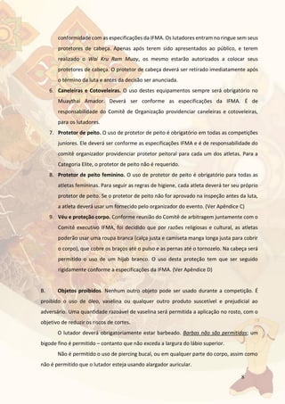 8
conformidade com as especificações da IFMA. Os lutadores entram no ringue sem seus
protetores de cabeça. Apenas após terem sido apresentados ao público, e terem
realizado o Wai Kru Ram Muay, os mesmo estarão autorizados a colocar seus
protetores de cabeça. O protetor de cabeça deverá ser retirado imediatamente após
o término da luta e antes da decisão ser anunciada.
6. Caneleiras e Cotoveleiras. O uso destes equipamentos sempre será obrigatório no
Muaythai Amador. Deverá ser conforme as especificações da IFMA. É de
responsabilidade do Comitê de Organização providenciar caneleiras e cotoveleiras,
para os lutadores.
7. Protetor de peito. O uso de protetor de peito é obrigatório em todas as competições
juniores. Ele deverá ser conforme as especificações IFMA e é de responsabilidade do
comitê organizador providenciar protetor peitoral para cada um dos atletas. Para a
Categoria Elite, o protetor de peito não é requerido.
8. Protetor de peito feminino. O uso de protetor de peito é obrigatório para todas as
atletas femininas. Para seguir as regras de higiene, cada atleta deverá ter seu próprio
protetor de peito. Se o protetor de peito não for aprovado na inspeção antes da luta,
a atleta deverá usar um fornecido pelo organizador do evento. (Ver Apêndice C)
9. Véu e proteção corpo. Conforme reunião do Comitê de arbitragem juntamente com o
Comitê executivo IFMA, foi decidido que por razões religiosas e cultural, as atletas
poderão usar uma roupa branca (calça justa e camiseta manga longa justa para cobrir
o corpo), que cobre os braços até o pulso e as pernas até o tornozelo. Na cabeça será
permitido o uso de um hijab branco. O uso desta proteção tem que ser seguido
rigidamente conforme a especificações da IFMA. (Ver Apêndice D)
B. Objetos proibidos. Nenhum outro objeto pode ser usado durante a competição. É
proibido o uso de óleo, vaselina ou qualquer outro produto suscetível e prejudicial ao
adversário. Uma quantidade razoável de vaselina será permitida a aplicação no rosto, com o
objetivo de reduzir os riscos de cortes.
O lutador deverá obrigatoriamente estar barbeado. Barbas não são permitidas; um
bigode fino é permitido – contanto que não exceda a largura do lábio superior.
Não é permitido o uso de piercing bucal, ou em qualquer parte do corpo, assim como
não é permitido que o lutador esteja usando alargador auricular.
 