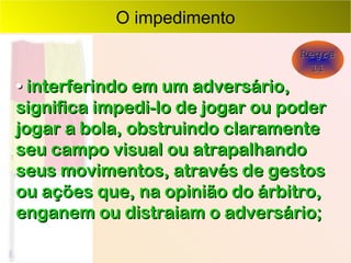 O impedimento Regra 11 •   interferindo em um adversário, significa impedi-lo de jogar ou poder jogar a bola, obstruindo claramente seu campo visual ou atrapalhando seus movimentos, através de gestos ou ações que, na opinião do árbitro, enganem ou distraiam o adversário; 