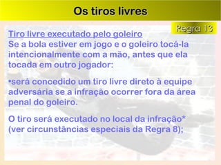 Os tiros livres Tiro livre executado pelo goleiro Se a bola estiver em jogo e o goleiro tocá-la intencionalmente com a mão, antes que ela tocada em outro jogador: será concedido um tiro livre direto à equipe adversária se a infração ocorrer fora da área penal do goleiro.  O tiro será executado no local da infração*  (ver circunstâncias especiais da Regra 8); Regra 13 