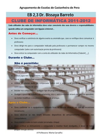 Agrupamento de Escolas de Castanheira de Pera

                       EB 2,3 Dr. Bissaya Barreto
   CLUBE DE INFORMÁTICA 2011-2012
Cada utilizador das salas de informática deve estar consciente dos seus deveres e responsabilidades
quando utiliza um computador com ligação à Internet…

Antes de Começar…
      Devo verificar a existência de alguma avaria ou anomalia que, caso se verifique devo comunicar à
       professora;
      Devo dirigir-me para o computador indicado pela professora e permanecer sempre no mesmo
       computador (salvo com autorização prévia da professora);
      Devo entrar no computador com a conta de utilizador do clube de Informática [Clubeinf_ _].

Durante o Clube…

       Não é permitido:
      Consultar na Internet conteúdos que não sejam para fins educativos;
      Mais de um aluno por computador (salvo com autorização prévia da professora);
      Utilizar jogos nos computadores, excepto jogos de caráter didático;
      Riscar, sujar ou danificar o material informático;
      Utilizar as colunas áudio do computador (salvo com a autorização prévia da professora que
       controlará o volume do som);
      Instalar nos computadores qualquer tipo de programa (software);
      Desligar o posto de trabalho abruptamente, isto é, sem o encerrar através do sistema operativo,
       ou tentar modificar o seu processo normal de arranque.

Após o Clube…
      Devo confirmar se o equipamento utilizado ficou na mesma situação em que se encontrava
       inicialmente;
      Devo observar se não foram deixados dispositivos de armazenamento amovíveis nos
       computadores;
      Devo manter a sala em bom estado (arrumada e limpa).
      Devo verificar se efetivamente o computador e monitor ficam desligados, é dever de todos
       poupar energia elétrica.
                                   A Professora: Marta Carvalho
 