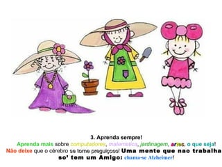 3. Aprenda sempre! Aprenda mais  sobre  computadores ,  matematica ,  jardinagem ,  a r t e s ,  o que seja ! Não deixe  que o cérebro  se torne preguiçoso !  Uma mente que nao trabalha,  so’ tem um Amigo:   chama-se Alzheimer ! 