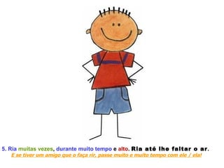 5. Ria   muitas vezes ,  durante muito tempo  e  alto .  Ria até lhe faltar o ar .  E se tiver um amigo que o faça rir, passe muito e muito tempo com ele / ela! 