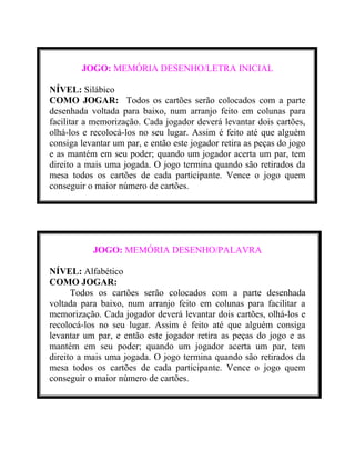 JOGO: MEMÓRIA DESENHO/LETRA INICIAL
NÍVEL: Silábico
COMO JOGAR: Todos os cartões serão colocados com a parte
desenhada voltada para baixo, num arranjo feito em colunas para
facilitar a memorização. Cada jogador deverá levantar dois cartões,
olhá-los e recolocá-los no seu lugar. Assim é feito até que alguém
consiga levantar um par, e então este jogador retira as peças do jogo
e as mantém em seu poder; quando um jogador acerta um par, tem
direito a mais uma jogada. O jogo termina quando são retirados da
mesa todos os cartões de cada participante. Vence o jogo quem
conseguir o maior número de cartões.

JOGO: MEMÓRIA DESENHO/PALAVRA
NÍVEL: Alfabético
COMO JOGAR:
Todos os cartões serão colocados com a parte desenhada
voltada para baixo, num arranjo feito em colunas para facilitar a
memorização. Cada jogador deverá levantar dois cartões, olhá-los e
recolocá-los no seu lugar. Assim é feito até que alguém consiga
levantar um par, e então este jogador retira as peças do jogo e as
mantém em seu poder; quando um jogador acerta um par, tem
direito a mais uma jogada. O jogo termina quando são retirados da
mesa todos os cartões de cada participante. Vence o jogo quem
conseguir o maior número de cartões.

 