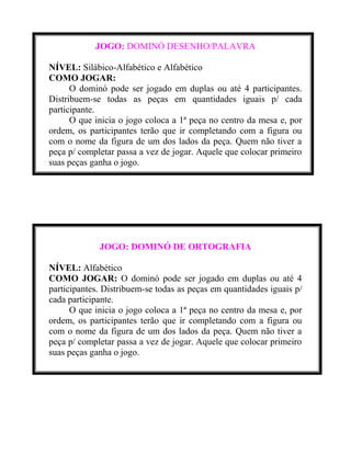 JOGO: DOMINÓ DESENHO/PALAVRA
NÍVEL: Silábico-Alfabético e Alfabético
COMO JOGAR:
O dominó pode ser jogado em duplas ou até 4 participantes.
Distribuem-se todas as peças em quantidades iguais p/ cada
participante.
O que inicia o jogo coloca a 1ª peça no centro da mesa e, por
ordem, os participantes terão que ir completando com a figura ou
com o nome da figura de um dos lados da peça. Quem não tiver a
peça p/ completar passa a vez de jogar. Aquele que colocar primeiro
suas peças ganha o jogo.

JOGO: DOMINÓ DE ORTOGRAFIA
NÍVEL: Alfabético
COMO JOGAR: O dominó pode ser jogado em duplas ou até 4
participantes. Distribuem-se todas as peças em quantidades iguais p/
cada participante.
O que inicia o jogo coloca a 1ª peça no centro da mesa e, por
ordem, os participantes terão que ir completando com a figura ou
com o nome da figura de um dos lados da peça. Quem não tiver a
peça p/ completar passa a vez de jogar. Aquele que colocar primeiro
suas peças ganha o jogo.

 